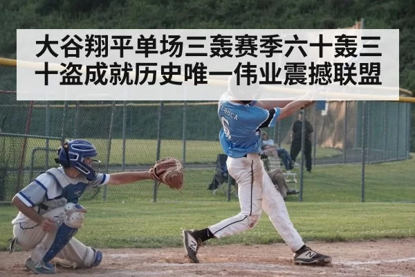 大谷翔平单场三轰赛季六十轰三十盗成就历史唯一伟业震撼联盟