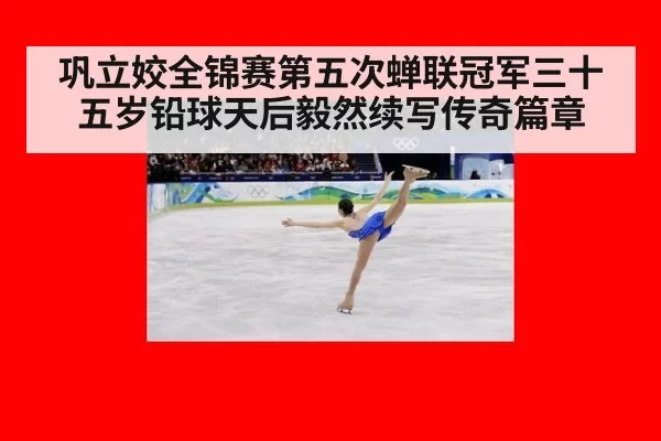 巩立姣全锦赛第五次蝉联冠军三十五岁铅球天后毅然续写传奇篇章