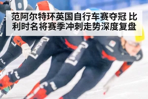 范阿尔特环英国自行车赛夺冠 比利时名将赛季冲刺走势深度复盘